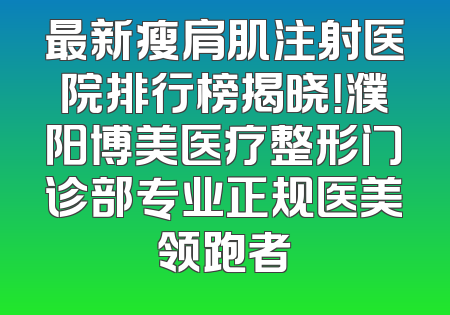 最新瘦肩肌注射医院排行榜揭晓！濮阳博美医疗整形门诊部专业正规医美领跑者