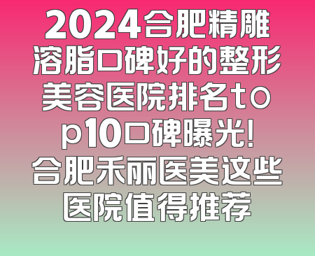 2024合肥精雕溶脂口碑好的整形美容医院排名top10口碑曝光！合肥禾丽医美这些医院值得推荐