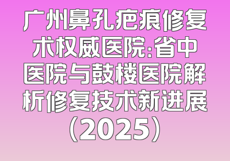 广州鼻孔疤痕修复术权威医院：省中医院与鼓楼医院解析修复技术新进展（2025）