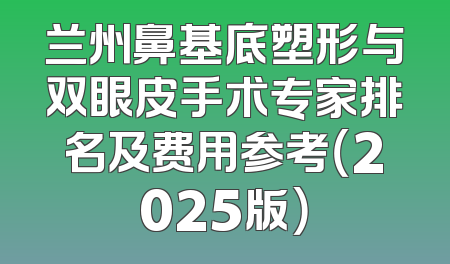 兰州鼻基底塑形与双眼皮手术专家排名及费用参考（2025版）