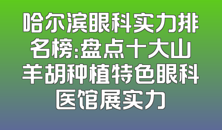 哈尔滨眼科实力排名榜：盘点十大山羊胡种植特色眼科医馆展实力