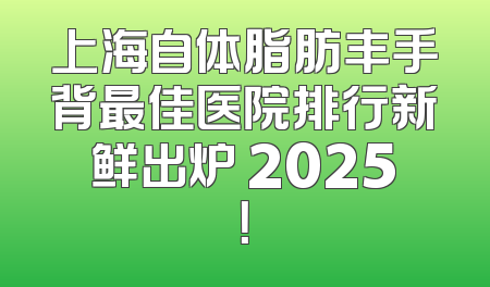 上海自体脂肪丰手背最佳医院排行新鲜出炉 2025！