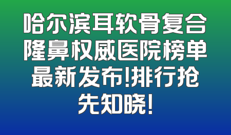 哈尔滨耳软骨复合隆鼻权威医院榜单最新发布！排行抢先知晓！