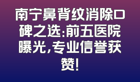 南宁鼻背纹消除口碑之选：前五医院曝光，专业信誉获赞！