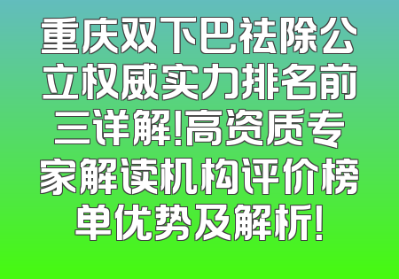 重庆双下巴祛除公立权威实力排名前三详解！高资质专家解读机构评价榜单优势及解析！
