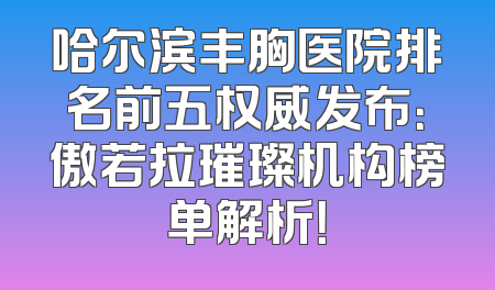 哈尔滨丰胸医院排名前五权威发布：傲若拉璀璨机构榜单解析！