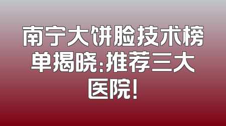南宁大饼脸技术榜单揭晓：推荐三大医院！