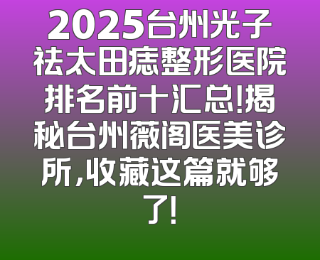 2025台州光子祛太田痣整形医院排名前十汇总！揭秘台州薇阁医美诊所，收藏这篇就够了！