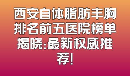 西安自体脂肪丰胸排名前五医院榜单揭晓：最新权威推荐！