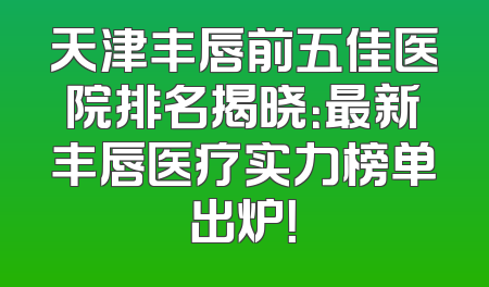 天津丰唇前五佳医院排名揭晓：最新丰唇医疗实力榜单出炉！