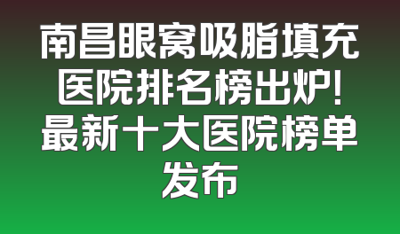 南昌眼窝吸脂填充医院排名榜出炉！最新十大医院榜单发布