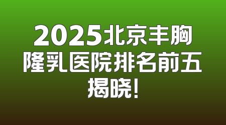 2025北京丰胸隆乳医院排名前五揭晓！