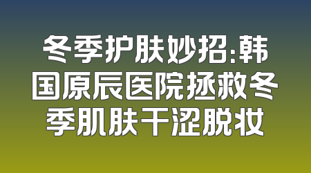 冬季护肤妙招：韩国原辰医院拯救冬季肌肤干涩脱妆
