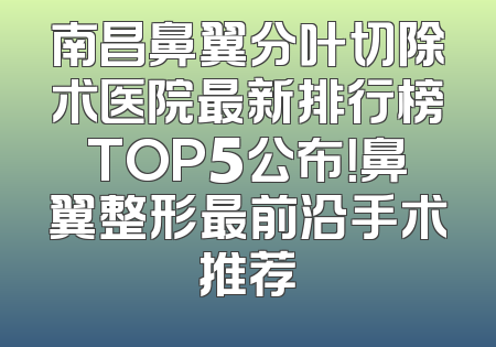 南昌鼻翼分叶切除术医院最新排行榜TOP5公布！鼻翼整形最前沿手术推荐