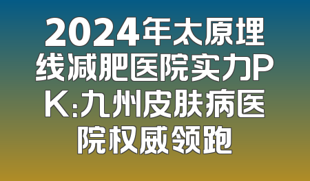 2024年太原埋线减肥医院实力PK：九州皮肤病医院权威领跑