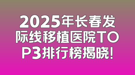 2025年长春发际线移植医院TOP3排行榜揭晓！