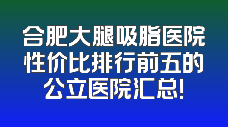 合肥大腿吸脂医院性价比排行前五的公立医院汇总！