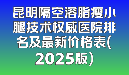 昆明隔空溶脂瘦小腿技术权威医院排名及最新价格表（2025版）