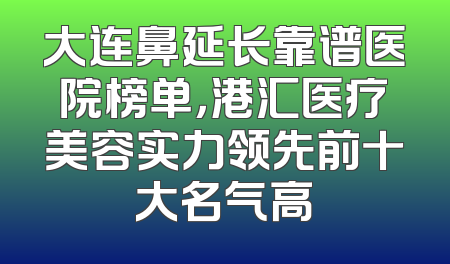 大连鼻延长靠谱医院榜单，港汇医疗美容实力领先前十大名气高