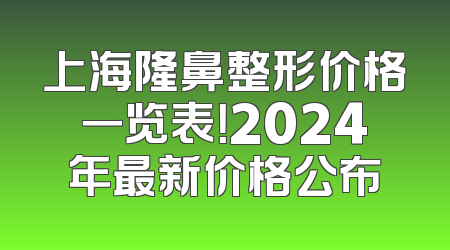 上海隆鼻整形价格一览表！2024年最新价格公布