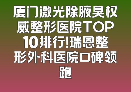 厦门激光除腋臭权威整形医院TOP10排行！瑞恩整形外科医院口碑领跑