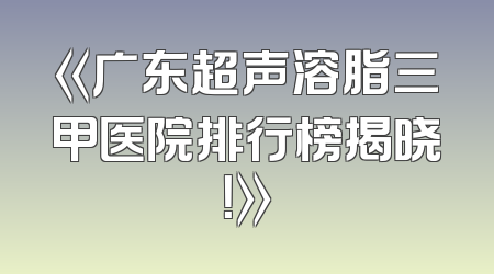 《广东超声溶脂三甲医院排行榜揭晓！》