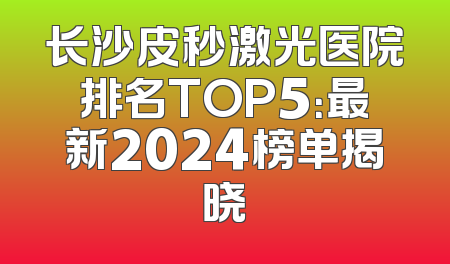 长沙皮秒激光医院排名TOP5：最新2024榜单揭晓