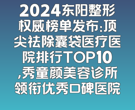 2024东阳整形权威榜单发布：顶尖祛除囊袋医疗医院排行TOP10，秀童颜美容诊所领衔优秀口碑医院