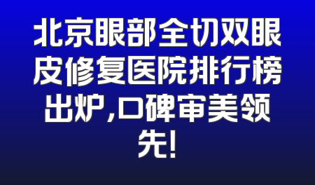 北京眼部全切双眼皮修复医院排行榜出炉，口碑审美领先！