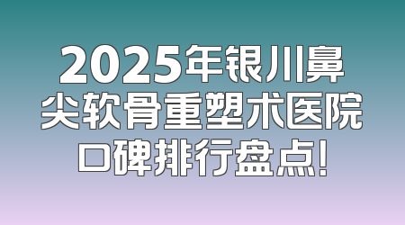 2025年银川鼻尖软骨重塑术医院口碑排行盘点！