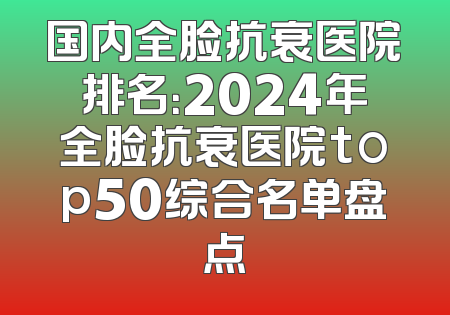 国内全脸抗衰医院排名：2024年全脸抗衰医院top50综合名单盘点
