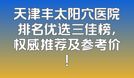 天津丰太阳穴医院排名优选三佳榜，权威推荐及参考价！