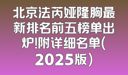 北京法芮娅隆胸最新排名前五榜单出炉！附详细名单（2025版）