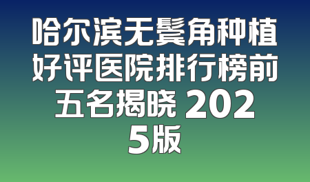 哈尔滨无鬓角种植好评医院排行榜前五名揭晓 2025版