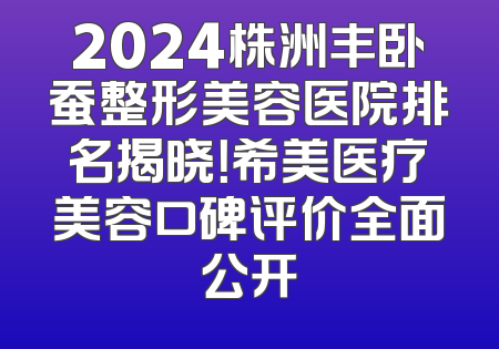 2024株洲丰卧蚕整形美容医院排名揭晓！希美医疗美容口碑评价全面公开