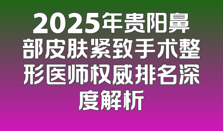 2025年贵阳鼻部皮肤紧致手术整形医师权威排名深度解析