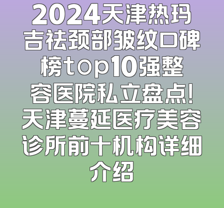 2024天津热玛吉祛颈部皱纹口碑榜top10强整容医院私立盘点！天津蔓延医疗美容诊所前十机构详细介绍