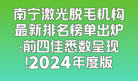南宁激光脱毛机构最新排名榜单出炉：前四佳悉数呈现！2024年度版
