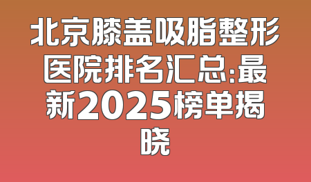 北京膝盖吸脂整形医院排名汇总：最新2025榜单揭晓