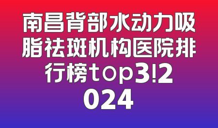 南昌背部水动力吸脂祛斑机构医院排行榜top3!2024