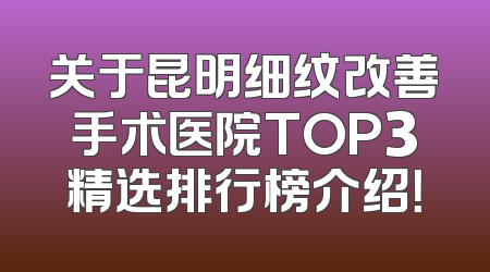 关于昆明细纹改善手术医院TOP3精选排行榜介绍！