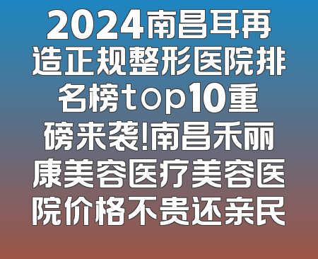 2024南昌耳再造正规整形医院排名榜top10重磅来袭！南昌禾丽康美容医疗美容医院价格不贵还亲民