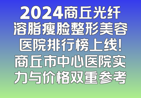 2024商丘光纤溶脂瘦脸整形美容医院排行榜上线！商丘市中心医院实力与价格双重参考