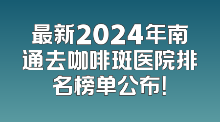 最新2024年南通去咖啡斑医院排名榜单公布！