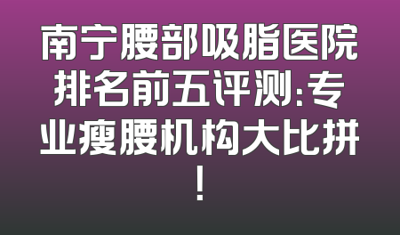 南宁腰部吸脂医院排名前五评测：专业瘦腰机构大比拼！