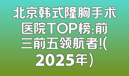 北京韩式隆胸手术医院TOP榜：前三前五领航者！(2025年)