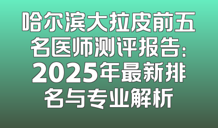 哈尔滨大拉皮前五名医师测评报告：2025年最新排名与专业解析