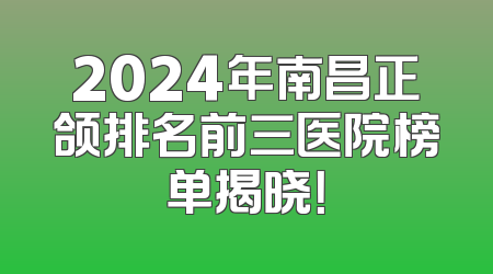 2024年南昌正颌排名前三医院榜单揭晓！