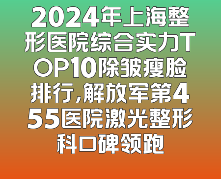 2024年上海整形医院综合实力TOP10除皱瘦脸排行，解放军第455医院激光整形科口碑领跑