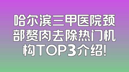 哈尔滨三甲医院颈部赘肉去除热门机构TOP3介绍！